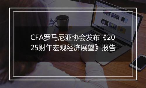 CFA罗马尼亚协会发布《2025财年宏观经济展望》报告