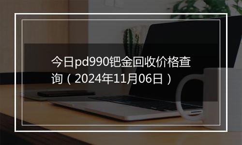 今日pd990钯金回收价格查询（2024年11月06日）