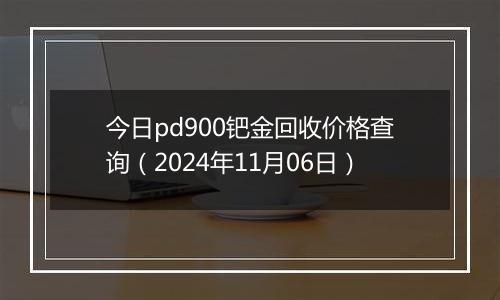 今日pd900钯金回收价格查询（2024年11月06日）