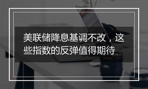 美联储降息基调不改，这些指数的反弹值得期待