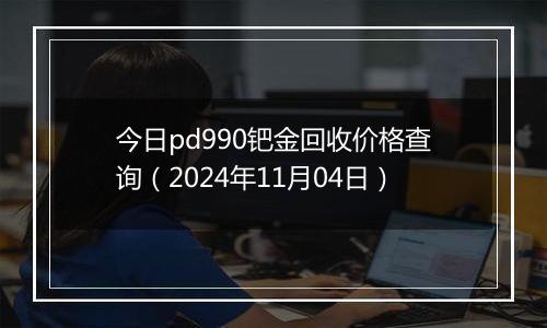 今日pd990钯金回收价格查询（2024年11月04日）