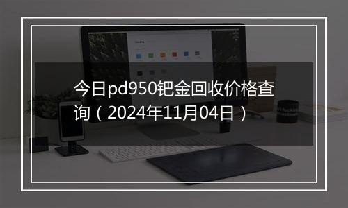 今日pd950钯金回收价格查询（2024年11月04日）