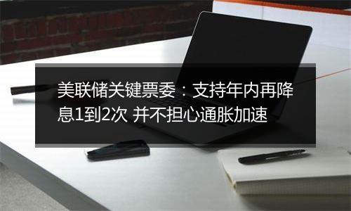 美联储关键票委：支持年内再降息1到2次 并不担心通胀加速