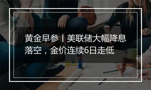 黄金早参丨美联储大幅降息落空，金价连续6日走低