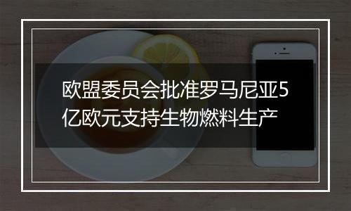 欧盟委员会批准罗马尼亚5亿欧元支持生物燃料生产