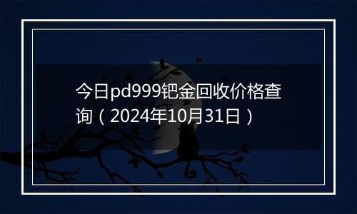 今日pd999钯金回收价格查询（2024年10月31日）