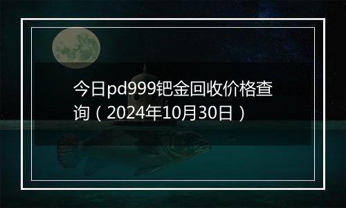 今日pd999钯金回收价格查询（2024年10月30日）