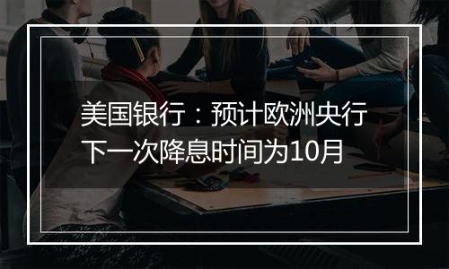 美国银行：预计欧洲央行下一次降息时间为10月