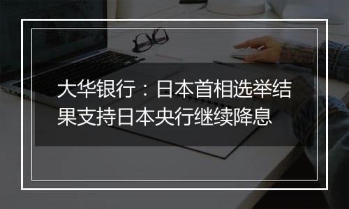 大华银行：日本首相选举结果支持日本央行继续降息