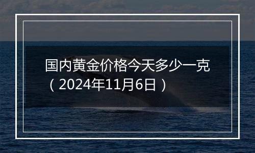 国内黄金价格今天多少一克（2024年11月6日）