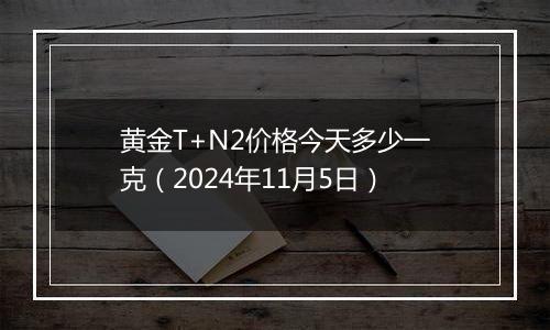 黄金T+N2价格今天多少一克（2024年11月5日）