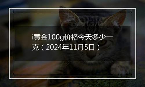 i黄金100g价格今天多少一克（2024年11月5日）