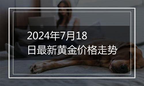 2024年7月18日最新黄金价格走势