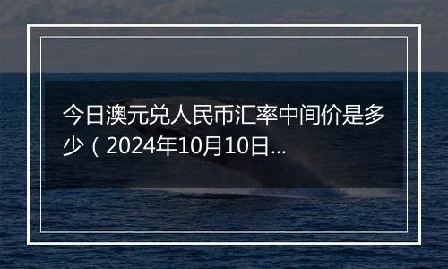 今日澳元兑人民币汇率中间价是多少（2024年10月10日）