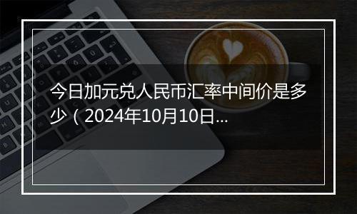 今日加元兑人民币汇率中间价是多少（2024年10月10日）