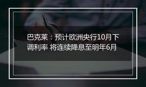 巴克莱：预计欧洲央行10月下调利率 将连续降息至明年6月