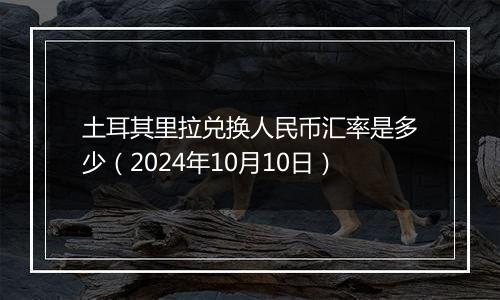 土耳其里拉兑换人民币汇率是多少（2024年10月10日）