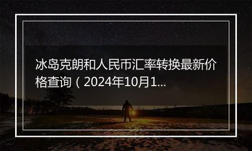 冰岛克朗和人民币汇率转换最新价格查询（2024年10月10日）