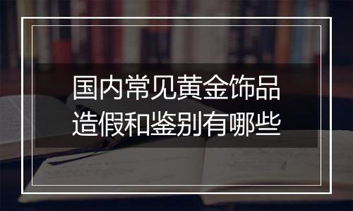 国内常见黄金饰品造假和鉴别有哪些