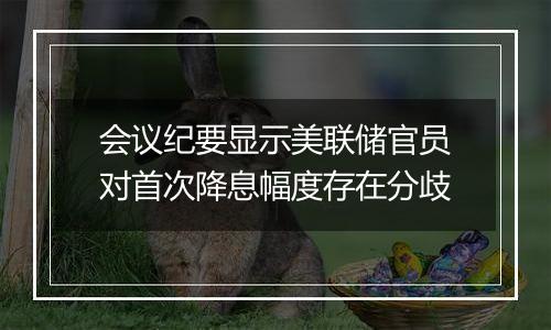 会议纪要显示美联储官员对首次降息幅度存在分歧