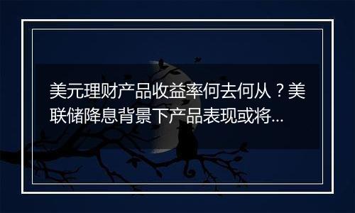 美元理财产品收益率何去何从？美联储降息背景下产品表现或将回落