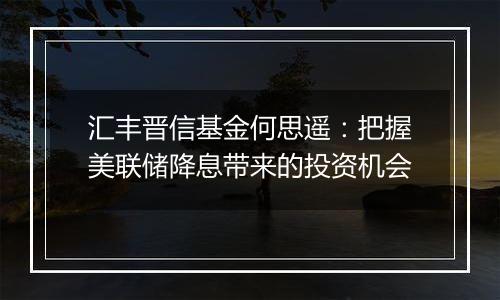 汇丰晋信基金何思遥：把握美联储降息带来的投资机会