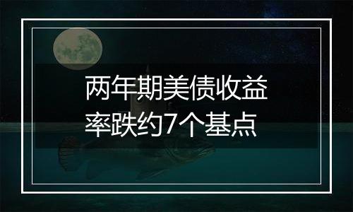 两年期美债收益率跌约7个基点