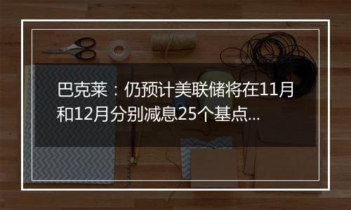 巴克莱：仍预计美联储将在11月和12月分别减息25个基点 2025年再减息三次