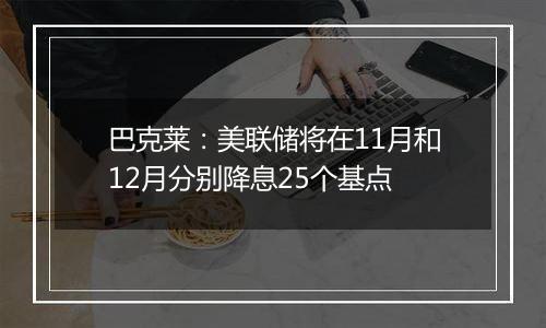 巴克莱：美联储将在11月和12月分别降息25个基点