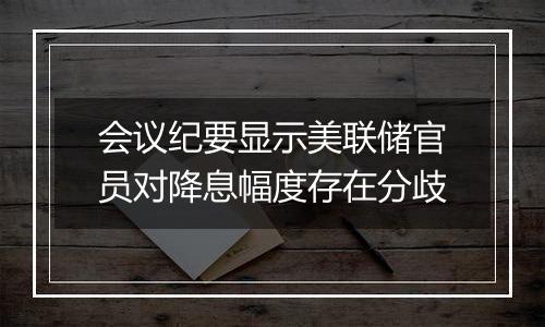 会议纪要显示美联储官员对降息幅度存在分歧