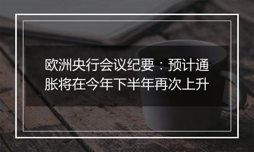 欧洲央行会议纪要：预计通胀将在今年下半年再次上升