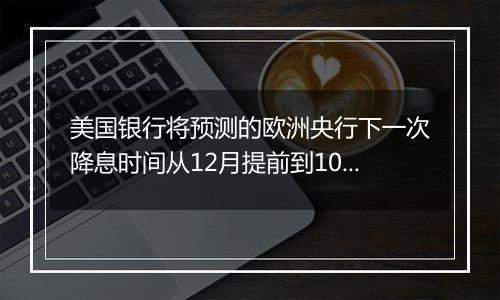 美国银行将预测的欧洲央行下一次降息时间从12月提前到10月