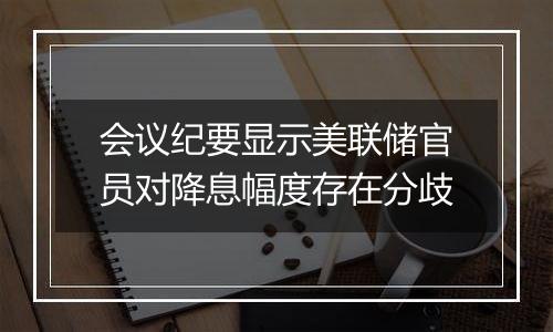 会议纪要显示美联储官员对降息幅度存在分歧