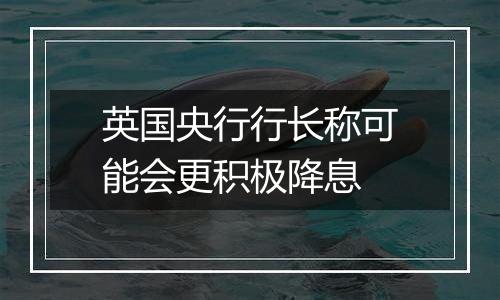 英国央行行长称可能会更积极降息