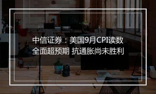 中信证券：美国9月CPI读数全面超预期 抗通胀尚未胜利