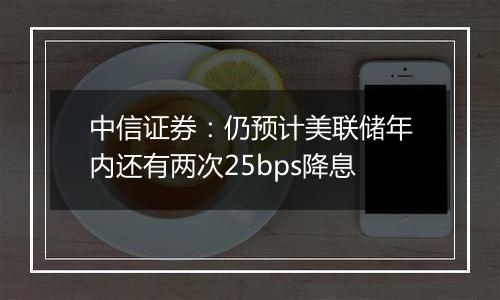 中信证券：仍预计美联储年内还有两次25bps降息