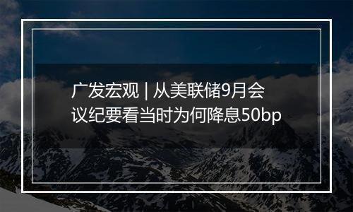 广发宏观 | 从美联储9月会议纪要看当时为何降息50bp