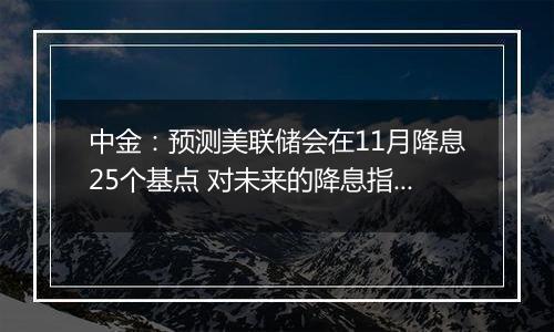 中金：预测美联储会在11月降息25个基点 对未来的降息指引会更加谨慎