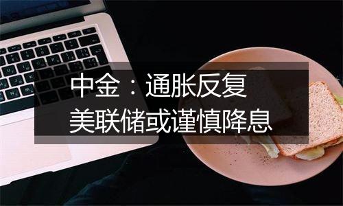 中金：通胀反复 美联储或谨慎降息