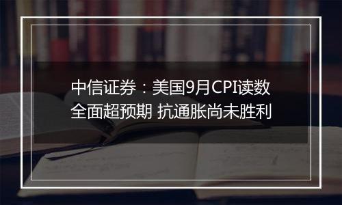 中信证券：美国9月CPI读数全面超预期 抗通胀尚未胜利