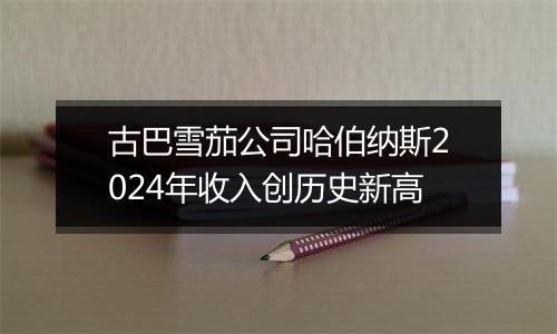 古巴雪茄公司哈伯纳斯2024年收入创历史新高