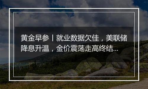 黄金早参丨就业数据欠佳，美联储降息升温，金价震荡走高终结6连跌