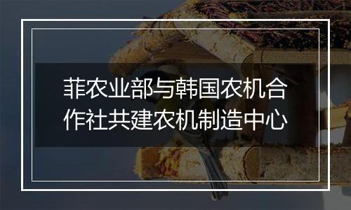 菲农业部与韩国农机合作社共建农机制造中心