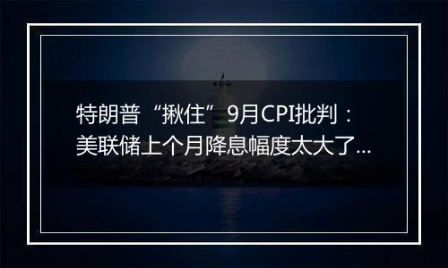 特朗普“揪住”9月CPI批判：美联储上个月降息幅度太大了！