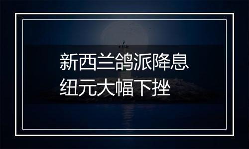 新西兰鸽派降息纽元大幅下挫