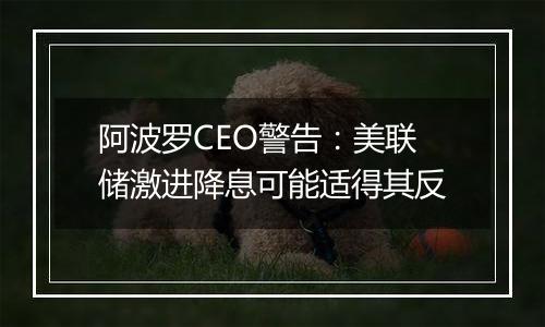 阿波罗CEO警告：美联储激进降息可能适得其反