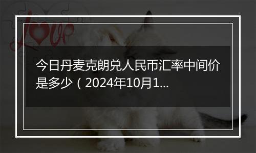 今日丹麦克朗兑人民币汇率中间价是多少（2024年10月11日）