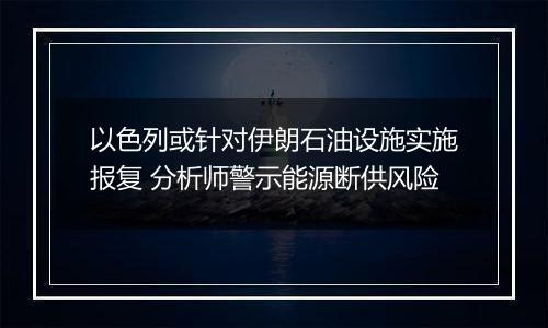 以色列或针对伊朗石油设施实施报复 分析师警示能源断供风险