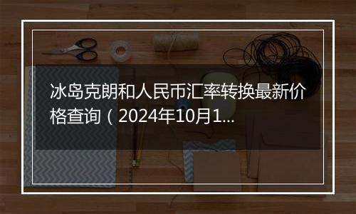 冰岛克朗和人民币汇率转换最新价格查询（2024年10月11日）