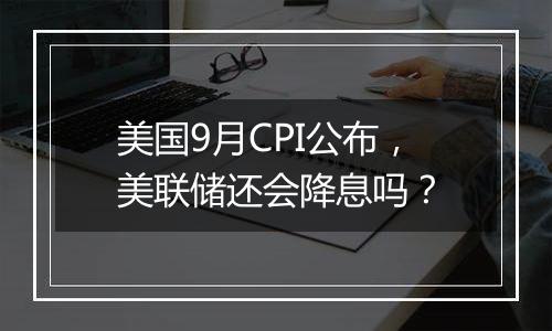 美国9月CPI公布，美联储还会降息吗？